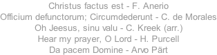 Christus factus est - F. Anerio Officium defunctorum; Circumdederunt - C. de Morales Oh Jeesus, sinu valu - C. Kreek (arr.) Hear my prayer, O Lord - H. Purcell Da pacem Domine - Arvo P�rt
